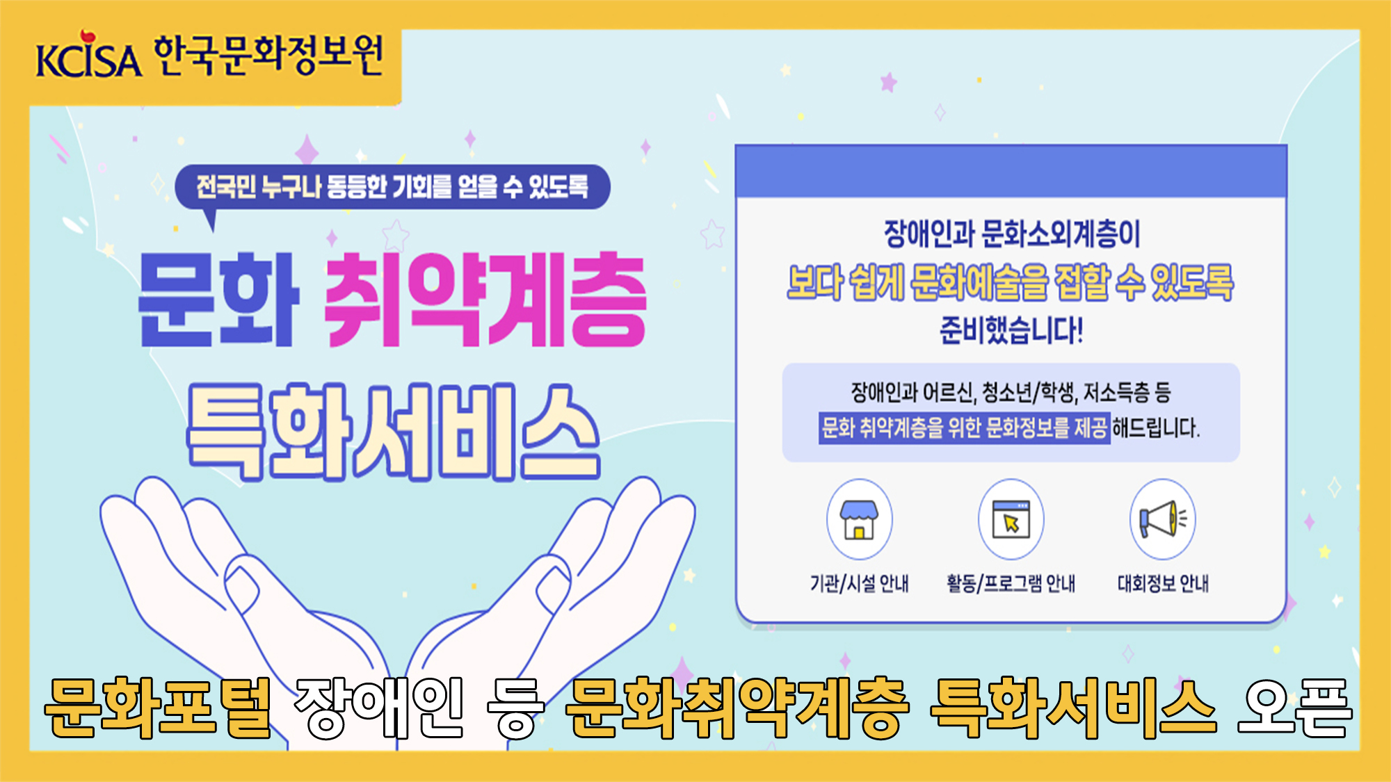 전국민 누구나 동등한 기회를 얻을 수 있도록 문화 취약계층 특화서비스. 장애인과 문화소외계층이 보다 쉽게 문화예술을 접할 수 있도록 준비했습니다! 장애인과 어르신, 청소년/학생, 저소득층 등 문화 취약계층을 위한 문화정보를 제공해드립니다. 기관/시설안내, 활동/프로그램 안내, 대회정보 안내. 문화포털 장애인 등 문화취약계층 특화서비스 오픈