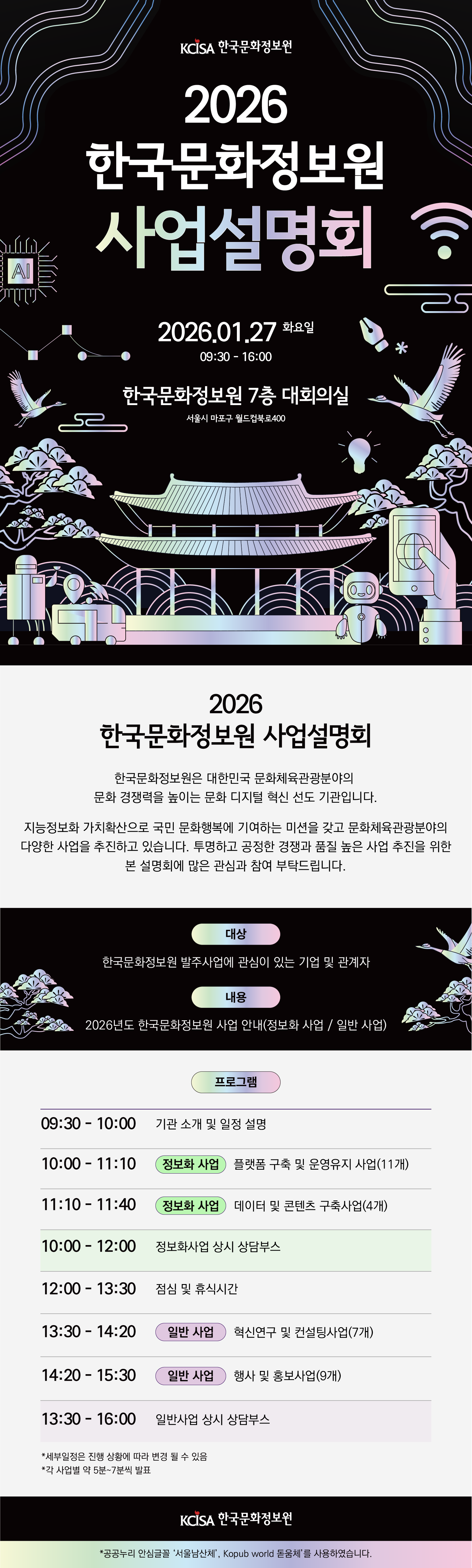 2026 한국문화정보원 사업설명회는 1월 27일 화요일 오전 9시 30분부터 오후 4시까지 서울시 마포구 월드컵로 400 한국문화정보원 7층 대회의실에서 개최됩니다. 한국문화정보원은 대한민국 문화체육관광 분야의 문화 경쟁력을 높이는 문화 디지털 혁신 선도 기관으로, 지능정보화 가치 확산을 통해 국민 문화정보에 기여하는 미션을 가지고 다양한 사업을 추진하고 있습니다. 이번 설명회는 투명하고 공정한 경쟁과 품질 높은 사업 추진을 위해 마련되었으며, 한국문화정보원 발주사업에 관심 있는 기업 및 관계자를 대상으로 합니다. 행사에서는 2026년도 정보화 사업과 일반 사업에 대한 안내가 이루어지며, 오전에는 기관 소개와 일정 설명, 플랫폼 구축 및 운영유지 사업, 데이터 및 콘텐츠 구축사업 발표와 함께 정보화사업 상담부스가 운영됩니다. 오후에는 혁신연구 및 컨설팅사업, 행사 및 홍보사업 발표가 진행되고 일반사업 상담부스도 운영됩니다. 각 사업별 발표는 약 5분에서 7분 정도로 진행되며, 세부 일정은 상황에 따라 변경될 수 있습니다. 본 저작물에는 공공누리 안심글꼴 서울남산체와 Kopub world 돋움체를 사용하였습니다.