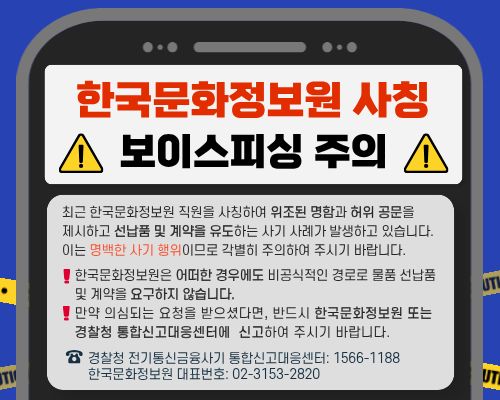 한국문화정보원 사칭 보이스피싱 주의. 최근 한국문화정보원 직원을 사칭하여 위조된 명함과 허위 공문을 제시하고 선납품 및 계약을 유도하는 사기 사례가 발생하고 있습니다. 이는 명백한 사기 행위이므로 각별히 주의하여 주시기 바랍니다. 한국문화정보원은 어떠한 경우에도 비공식적인 경로로 물품 선납품 및 계약을 요구하지 않습니다. 만약 의심되는 요청을 받으셨다면, 반드시 한국문화정보원 또는 경찰청 통합신고대응센터에 신고하여 주시기 바랍니다. 경찰청 전기통신금융사기 통합신고대응센터 1566-1188. 한국문화정보원 대표번호 02-3153-2820